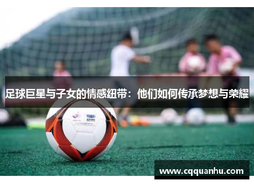 足球巨星与子女的情感纽带：他们如何传承梦想与荣耀